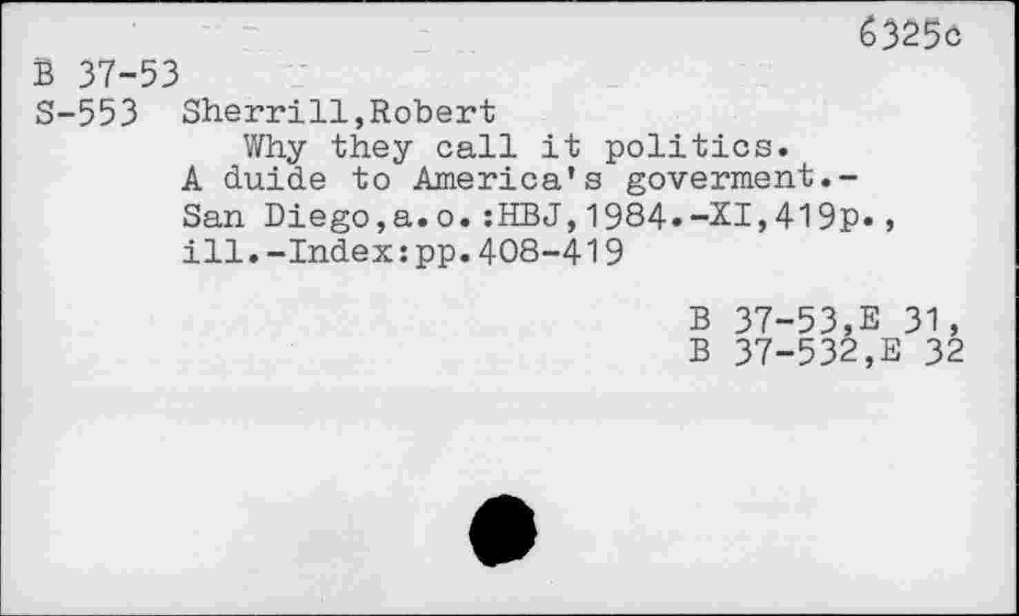 ﻿6325c
B 37-53
S-553 Sherrill,Robert
Why they call it politics.
A duide to America’s goverment.-San Diego,a.o.:HBJ,1984»-XI,419p«, ill.-Index;pp.408-419
B 37-53,E 31,
B 37-532,E 32